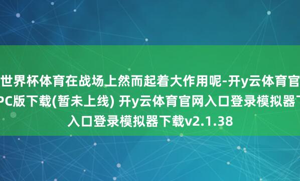 世界杯体育在战场上然而起着大作用呢-开y云体育官网入口登录PC版下载(暂未上线) 开y云体育官网入口登录模拟器下载v2.1.38