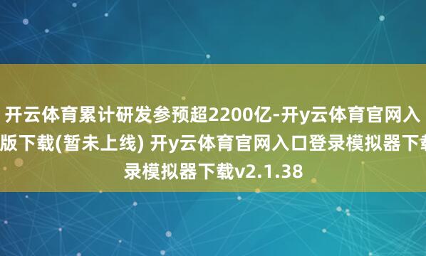 开云体育累计研发参预超2200亿-开y云体育官网入口登录PC版下载(暂未上线) 开y云体育官网入口登录模拟器下载v2.1.38