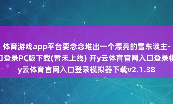 体育游戏app平台要念念堆出一个漂亮的雪东谈主-开y云体育官网入口登录PC版下载(暂未上线) 开y云体育官网入口登录模拟器下载v2.1.38