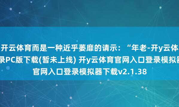 开云体育而是一种近乎萎靡的请示：“年老-开y云体育官网入口登录PC版下载(暂未上线) 开y云体育官网入口登录模拟器下载v2.1.38