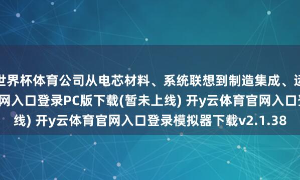 世界杯体育公司从电芯材料、系统联想到制造集成、运维回收-开y云体育官网入口登录PC版下载(暂未上线) 开y云体育官网入口登录模拟器下载v2.1.38