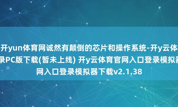 开yun体育网诚然有颠倒的芯片和操作系统-开y云体育官网入口登录PC版下载(暂未上线) 开y云体育官网入口登录模拟器下载v2.1.38