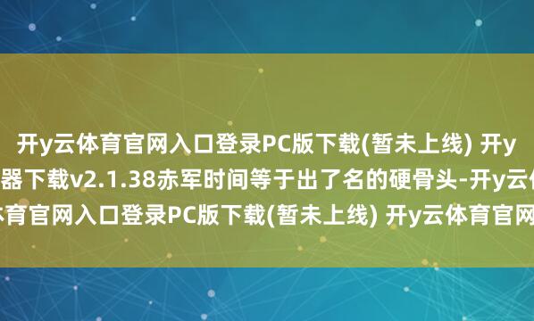 开y云体育官网入口登录PC版下载(暂未上线) 开y云体育官网入口登录模拟器下载v2.1.38赤军时间等于出了名的硬骨头-开y云体育官网入口登录PC版下载(暂未上线) 开y云体育官网入口登录模拟器下载v2.1.38