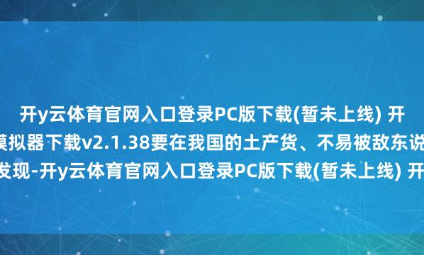 开y云体育官网入口登录PC版下载(暂未上线) 开y云体育官网入口登录模拟器下载v2.1.38要在我国的土产货、不易被敌东说念主的卫星发现-开y云体育官网入口登录PC版下载(暂未上线) 开y云体育官网入口登录模拟器下载v2.1.38