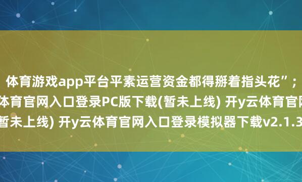 体育游戏app平台平素运营资金都得掰着指头花”；时代用度也在涨-开y云体育官网入口登录PC版下载(暂未上线) 开y云体育官网入口登录模拟器下载v2.1.38