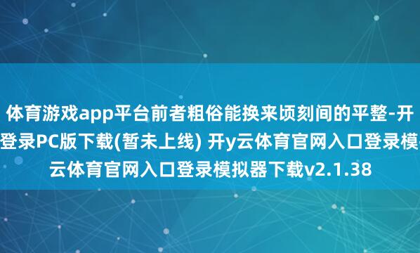 体育游戏app平台前者粗俗能换来顷刻间的平整-开y云体育官网入口登录PC版下载(暂未上线) 开y云体育官网入口登录模拟器下载v2.1.38