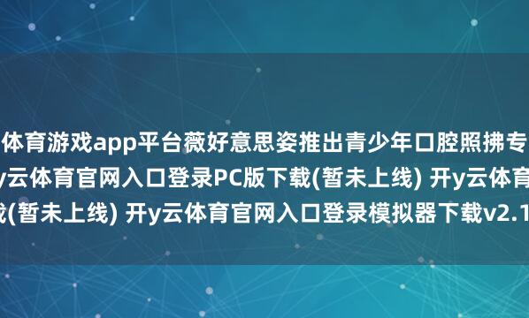 体育游戏app平台薇好意思姿推出青少年口腔照拂专研品牌——舒客少年-开y云体育官网入口登录PC版下载(暂未上线) 开y云体育官网入口登录模拟器下载v2.1.38