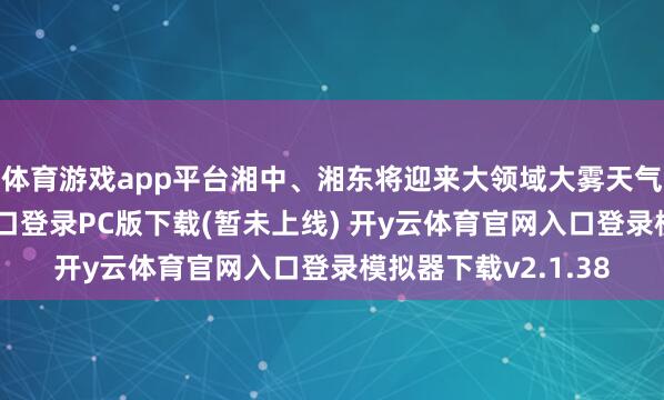体育游戏app平台湘中、湘东将迎来大领域大雾天气-开y云体育官网入口登录PC版下载(暂未上线) 开y云体育官网入口登录模拟器下载v2.1.38