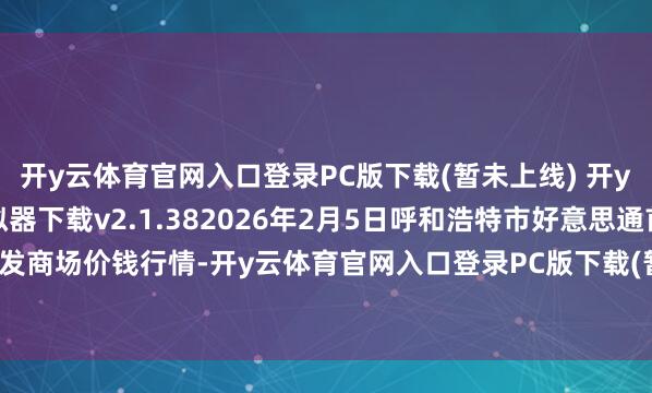 开y云体育官网入口登录PC版下载(暂未上线) 开y云体育官网入口登录模拟器下载v2.1.382026年2月5日呼和浩特市好意思通首府无公害农产物批发商场价钱行情-开y云体育官网入口登录PC版下载(暂未上线) 开y云体育官网入口登录模拟器下载v2.1.38